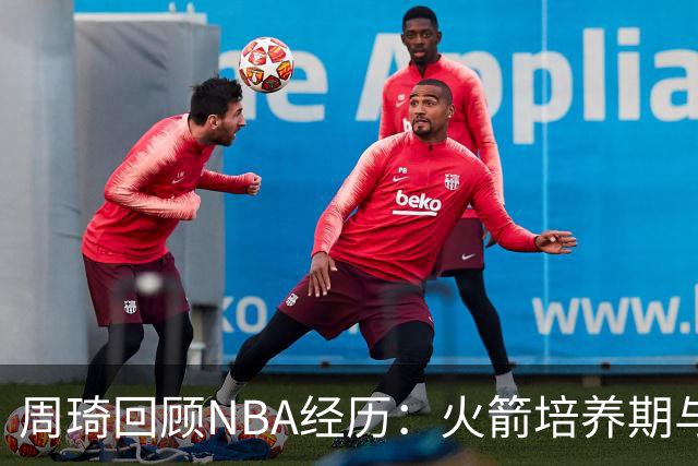 周琦回顾NBA经历：火箭培养期与被裁的失落感