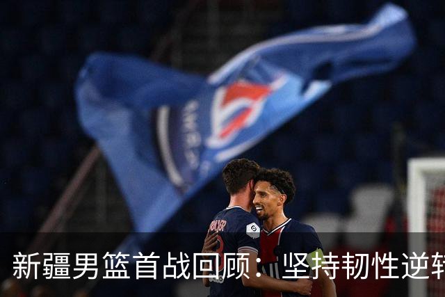 新疆男篮首战回顾：坚持韧性逆转青岛，迎来赛季开门红